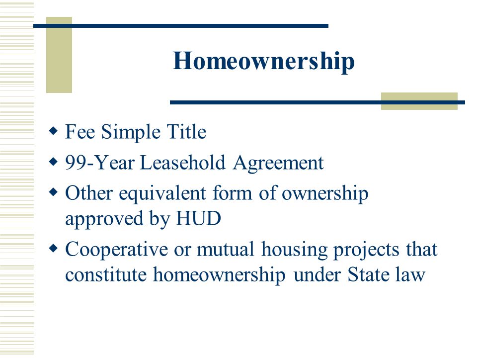 Homeownership  Fee Simple Title  99-Year Leasehold Agreement  Other equivalent form of ownership approved by HUD  Cooperative or mutual housing projects that constitute homeownership under State law