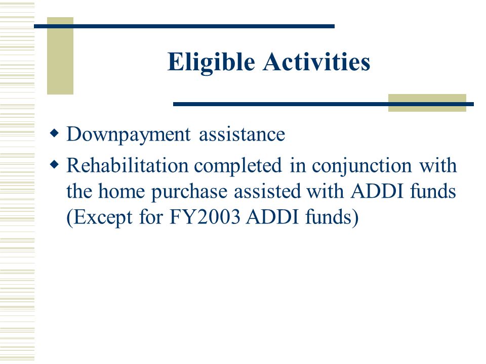Eligible Activities  Downpayment assistance  Rehabilitation completed in conjunction with the home purchase assisted with ADDI funds (Except for FY2003 ADDI funds)