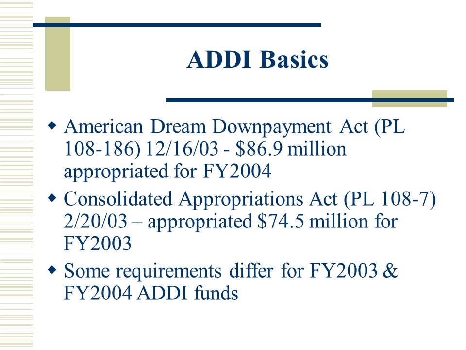 ADDI Basics  American Dream Downpayment Act (PL ) 12/16/03 - $86.9 million appropriated for FY2004  Consolidated Appropriations Act (PL 108-7) 2/20/03 – appropriated $74.5 million for FY2003  Some requirements differ for FY2003 & FY2004 ADDI funds