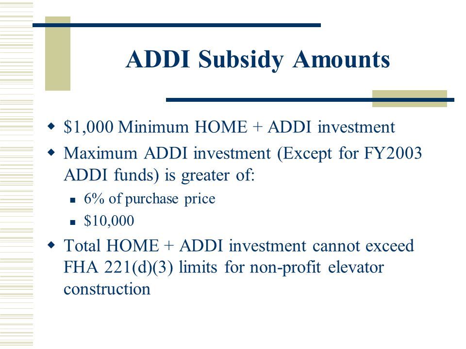 ADDI Subsidy Amounts  $1,000 Minimum HOME + ADDI investment  Maximum ADDI investment (Except for FY2003 ADDI funds) is greater of: 6% of purchase price $10,000  Total HOME + ADDI investment cannot exceed FHA 221(d)(3) limits for non-profit elevator construction
