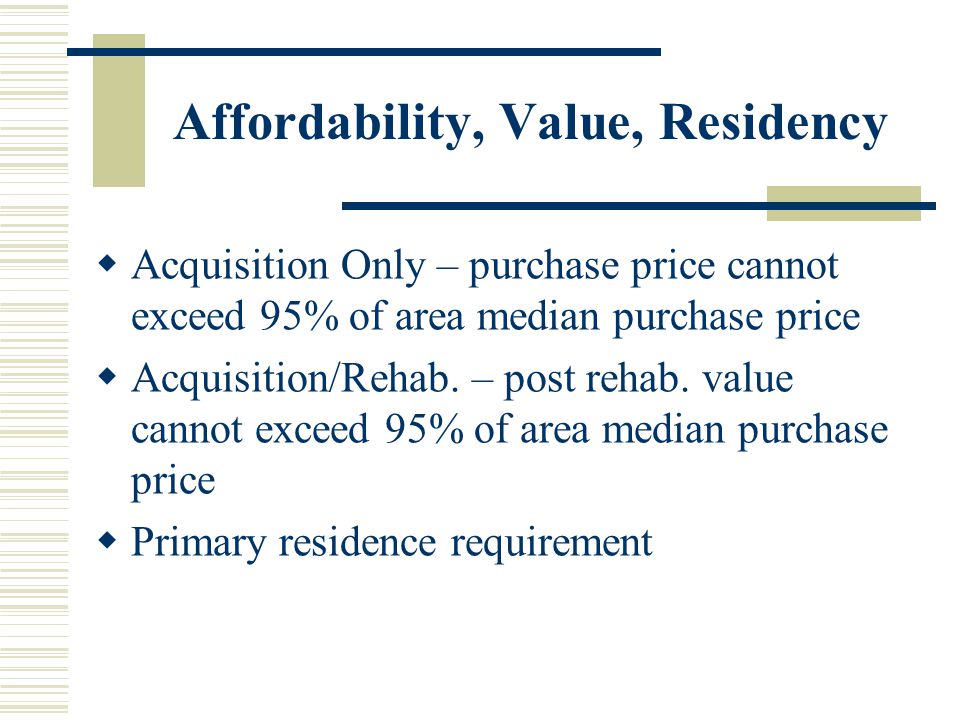 Affordability, Value, Residency  Acquisition Only – purchase price cannot exceed 95% of area median purchase price  Acquisition/Rehab.