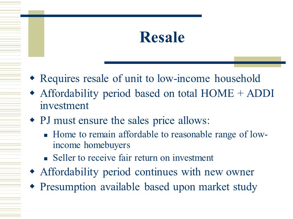 Resale  Requires resale of unit to low-income household  Affordability period based on total HOME + ADDI investment  PJ must ensure the sales price allows: Home to remain affordable to reasonable range of low- income homebuyers Seller to receive fair return on investment  Affordability period continues with new owner  Presumption available based upon market study