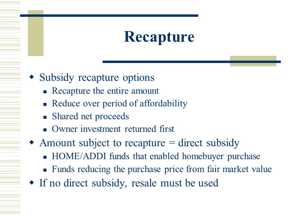 Recapture  Subsidy recapture options Recapture the entire amount Reduce over period of affordability Shared net proceeds Owner investment returned first  Amount subject to recapture = direct subsidy HOME/ADDI funds that enabled homebuyer purchase Funds reducing the purchase price from fair market value  If no direct subsidy, resale must be used