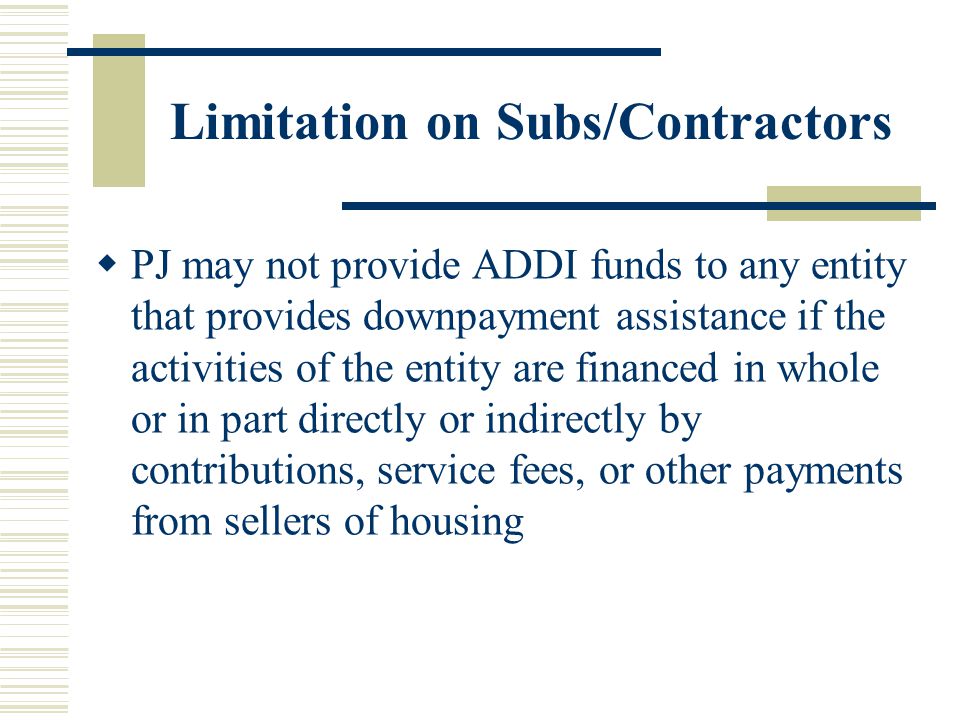 Limitation on Subs/Contractors  PJ may not provide ADDI funds to any entity that provides downpayment assistance if the activities of the entity are financed in whole or in part directly or indirectly by contributions, service fees, or other payments from sellers of housing