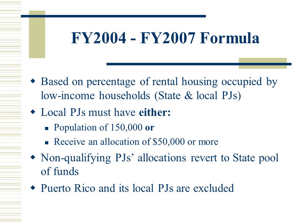 FY FY2007 Formula  Based on percentage of rental housing occupied by low-income households (State & local PJs)  Local PJs must have either: Population of 150,000 or Receive an allocation of $50,000 or more  Non-qualifying PJs’ allocations revert to State pool of funds  Puerto Rico and its local PJs are excluded