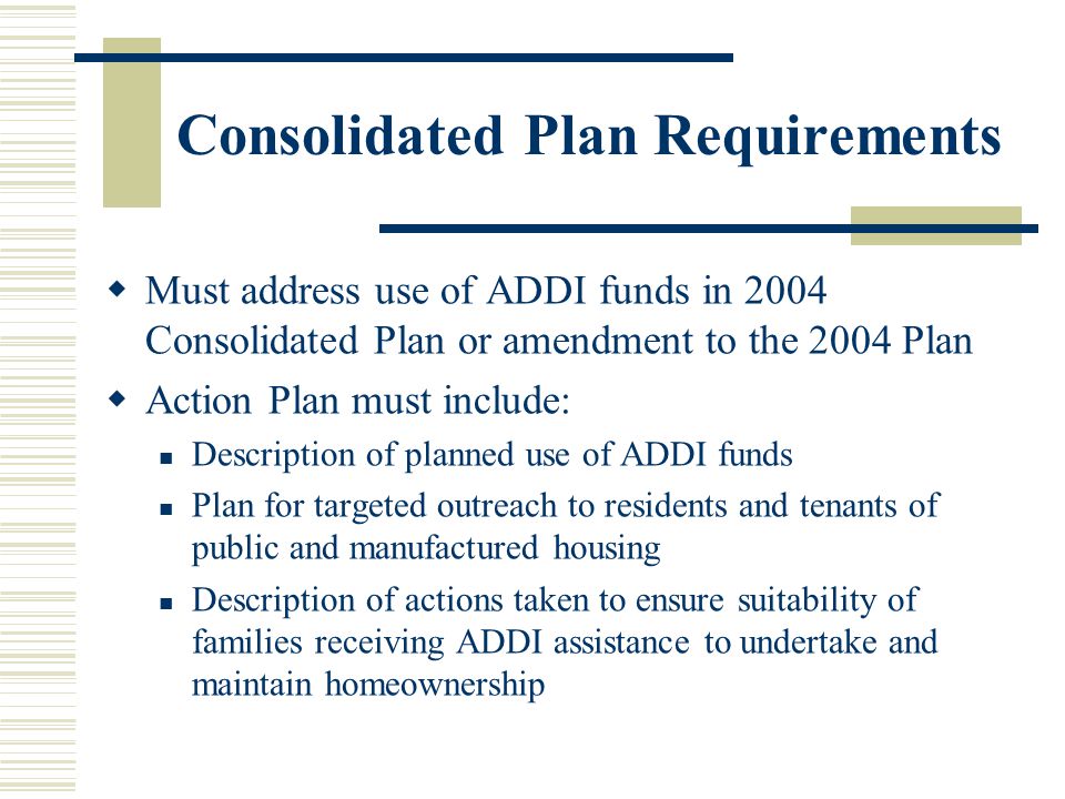 Consolidated Plan Requirements  Must address use of ADDI funds in 2004 Consolidated Plan or amendment to the 2004 Plan  Action Plan must include: Description of planned use of ADDI funds Plan for targeted outreach to residents and tenants of public and manufactured housing Description of actions taken to ensure suitability of families receiving ADDI assistance to undertake and maintain homeownership