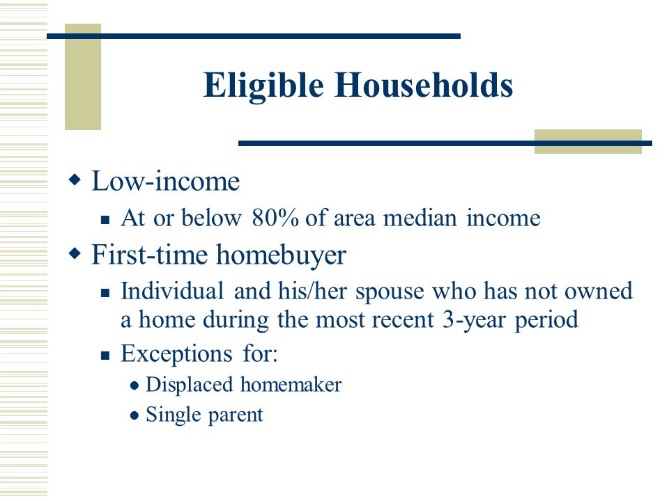 Eligible Households  Low-income At or below 80% of area median income  First-time homebuyer Individual and his/her spouse who has not owned a home during the most recent 3-year period Exceptions for: Displaced homemaker Single parent