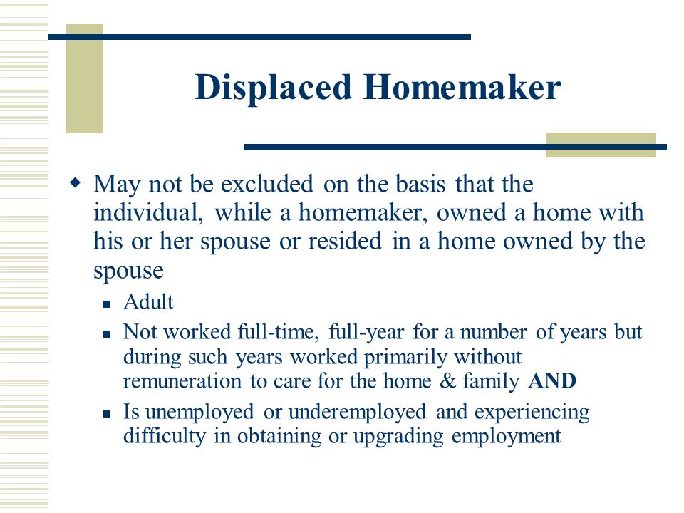 Displaced Homemaker  May not be excluded on the basis that the individual, while a homemaker, owned a home with his or her spouse or resided in a home owned by the spouse Adult Not worked full-time, full-year for a number of years but during such years worked primarily without remuneration to care for the home & family AND Is unemployed or underemployed and experiencing difficulty in obtaining or upgrading employment