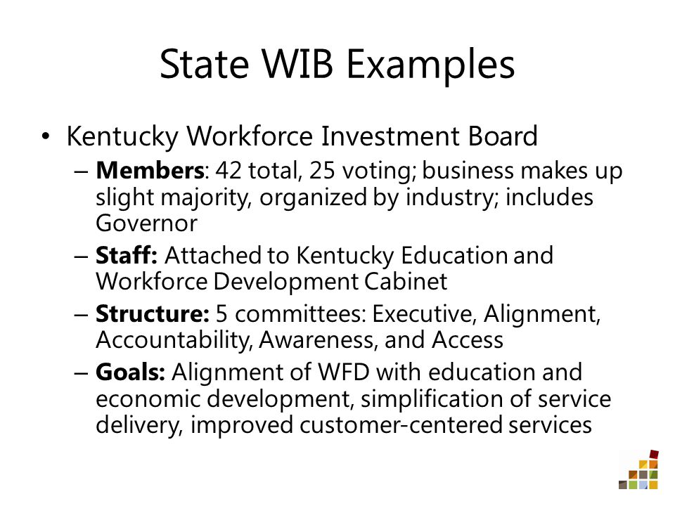 State WIB Examples Kentucky Workforce Investment Board – Members: 42 total, 25 voting; business makes up slight majority, organized by industry; includes Governor – Staff: Attached to Kentucky Education and Workforce Development Cabinet – Structure: 5 committees: Executive, Alignment, Accountability, Awareness, and Access – Goals: Alignment of WFD with education and economic development, simplification of service delivery, improved customer-centered services