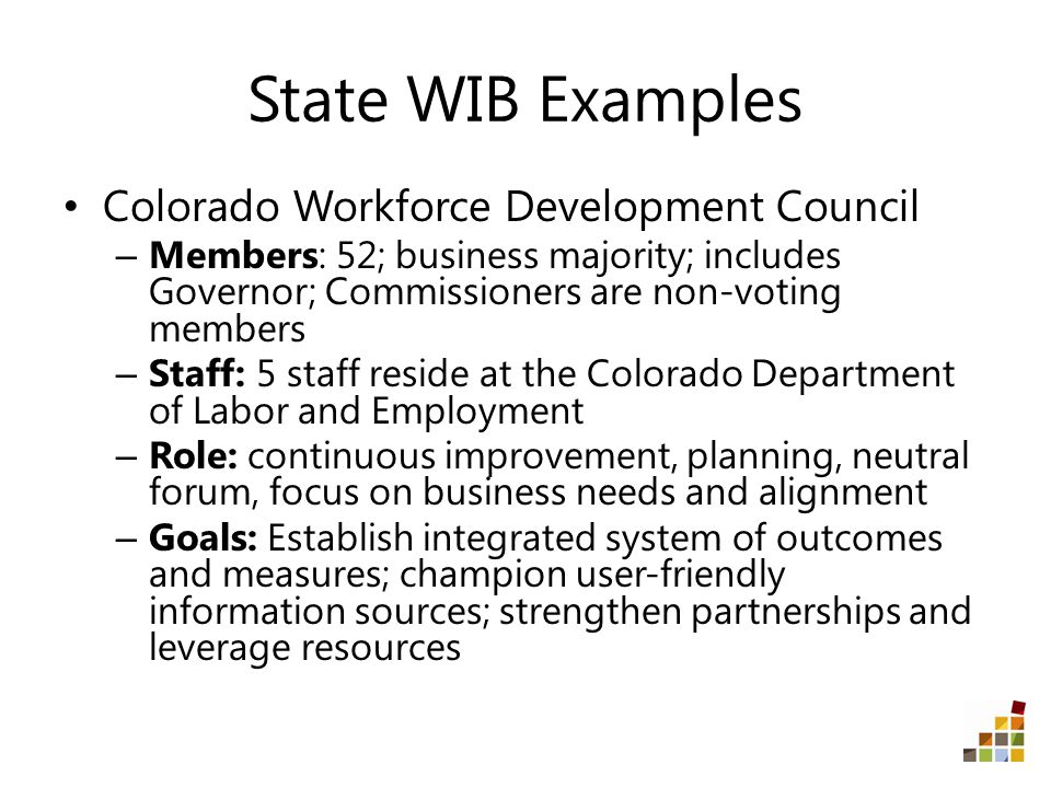 State WIB Examples Colorado Workforce Development Council – Members: 52; business majority; includes Governor; Commissioners are non-voting members – Staff: 5 staff reside at the Colorado Department of Labor and Employment – Role: continuous improvement, planning, neutral forum, focus on business needs and alignment – Goals: Establish integrated system of outcomes and measures; champion user-friendly information sources; strengthen partnerships and leverage resources
