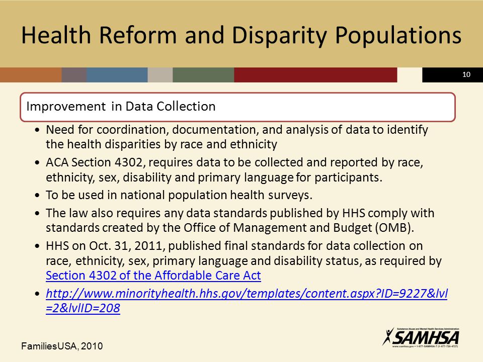 10 Health Reform and Disparity Populations Improvement in Data Collection Need for coordination, documentation, and analysis of data to identify the health disparities by race and ethnicity ACA Section 4302, requires data to be collected and reported by race, ethnicity, sex, disability and primary language for participants.
