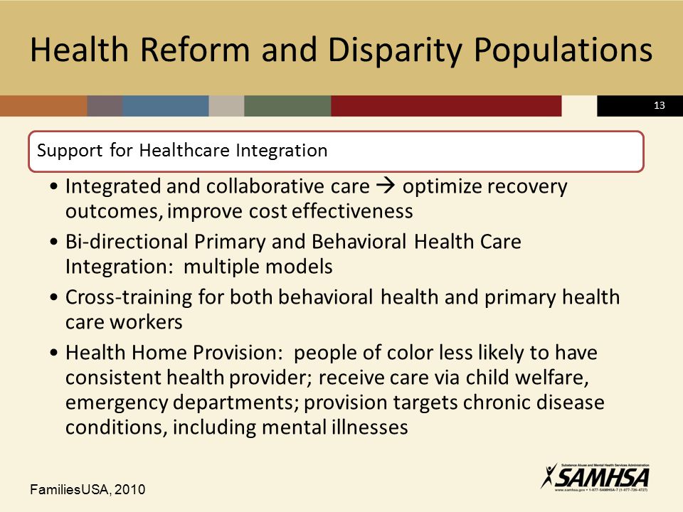 13 Health Reform and Disparity Populations Support for Healthcare Integration Integrated and collaborative care  optimize recovery outcomes, improve cost effectiveness Bi-directional Primary and Behavioral Health Care Integration: multiple models Cross-training for both behavioral health and primary health care workers Health Home Provision: people of color less likely to have consistent health provider; receive care via child welfare, emergency departments; provision targets chronic disease conditions, including mental illnesses FamiliesUSA, 2010