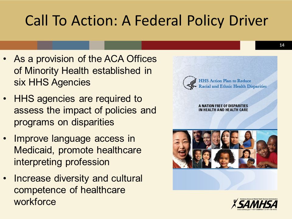 14 Call To Action: A Federal Policy Driver As a provision of the ACA Offices of Minority Health established in six HHS Agencies HHS agencies are required to assess the impact of policies and programs on disparities Improve language access in Medicaid, promote healthcare interpreting profession Increase diversity and cultural competence of healthcare workforce
