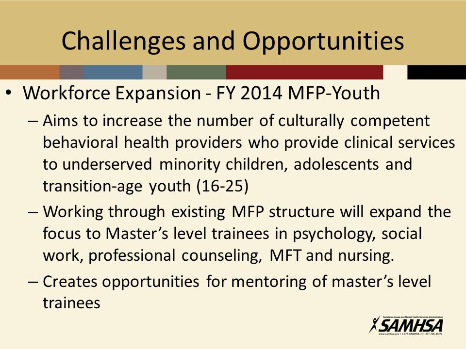 Challenges and Opportunities Workforce Expansion - FY 2014 MFP-Youth – Aims to increase the number of culturally competent behavioral health providers who provide clinical services to underserved minority children, adolescents and transition-age youth (16-25) – Working through existing MFP structure will expand the focus to Master’s level trainees in psychology, social work, professional counseling, MFT and nursing.