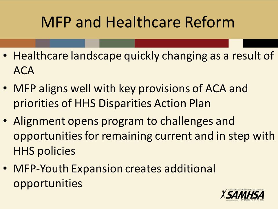 Healthcare landscape quickly changing as a result of ACA MFP aligns well with key provisions of ACA and priorities of HHS Disparities Action Plan Alignment opens program to challenges and opportunities for remaining current and in step with HHS policies MFP-Youth Expansion creates additional opportunities MFP and Healthcare Reform