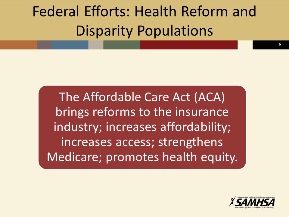 5 Federal Efforts: Health Reform and Disparity Populations The Affordable Care Act (ACA) brings reforms to the insurance industry; increases affordability; increases access; strengthens Medicare; promotes health equity.