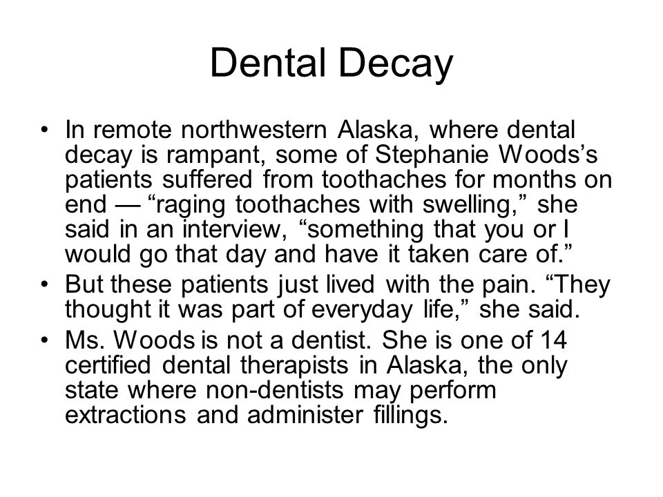 Dental Decay In remote northwestern Alaska, where dental decay is rampant, some of Stephanie Woods’s patients suffered from toothaches for months on end — raging toothaches with swelling, she said in an interview, something that you or I would go that day and have it taken care of. But these patients just lived with the pain.