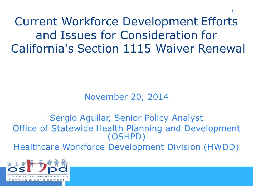Current Workforce Development Efforts and Issues for Consideration for California s Section 1115 Waiver Renewal November 20, 2014 Sergio Aguilar, Senior Policy Analyst Office of Statewide Health Planning and Development (OSHPD) Healthcare Workforce Development Division (HWDD) 1