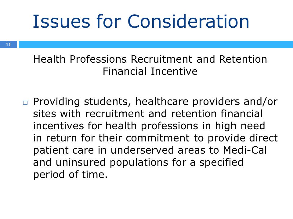 Issues for Consideration 2 11 Health Professions Recruitment and Retention Financial Incentive  Providing students, healthcare providers and/or sites with recruitment and retention financial incentives for health professions in high need in return for their commitment to provide direct patient care in underserved areas to Medi-Cal and uninsured populations for a specified period of time.