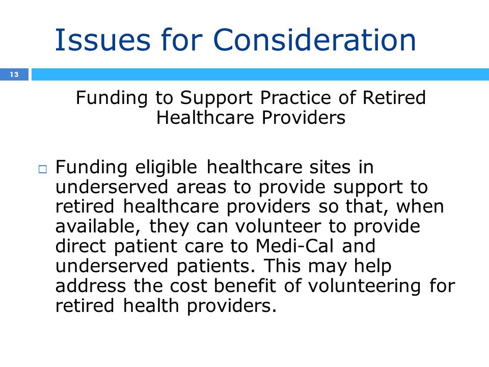Issues for Consideration 4 13 Funding to Support Practice of Retired Healthcare Providers  Funding eligible healthcare sites in underserved areas to provide support to retired healthcare providers so that, when available, they can volunteer to provide direct patient care to Medi-Cal and underserved patients.