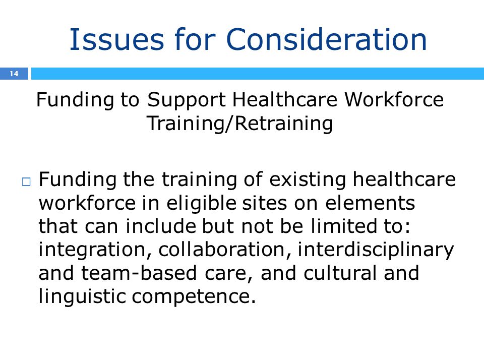 Issues for Consideration 14 Funding to Support Healthcare Workforce Training/Retraining  Funding the training of existing healthcare workforce in eligible sites on elements that can include but not be limited to: integration, collaboration, interdisciplinary and team-based care, and cultural and linguistic competence.