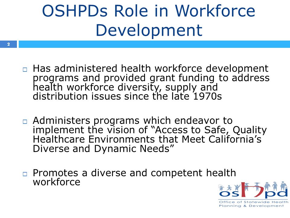 OSHPDs Role in Workforce Development  Has administered health workforce development programs and provided grant funding to address health workforce diversity, supply and distribution issues since the late 1970s  Administers programs which endeavor to implement the vision of Access to Safe, Quality Healthcare Environments that Meet California’s Diverse and Dynamic Needs  Promotes a diverse and competent health workforce 2