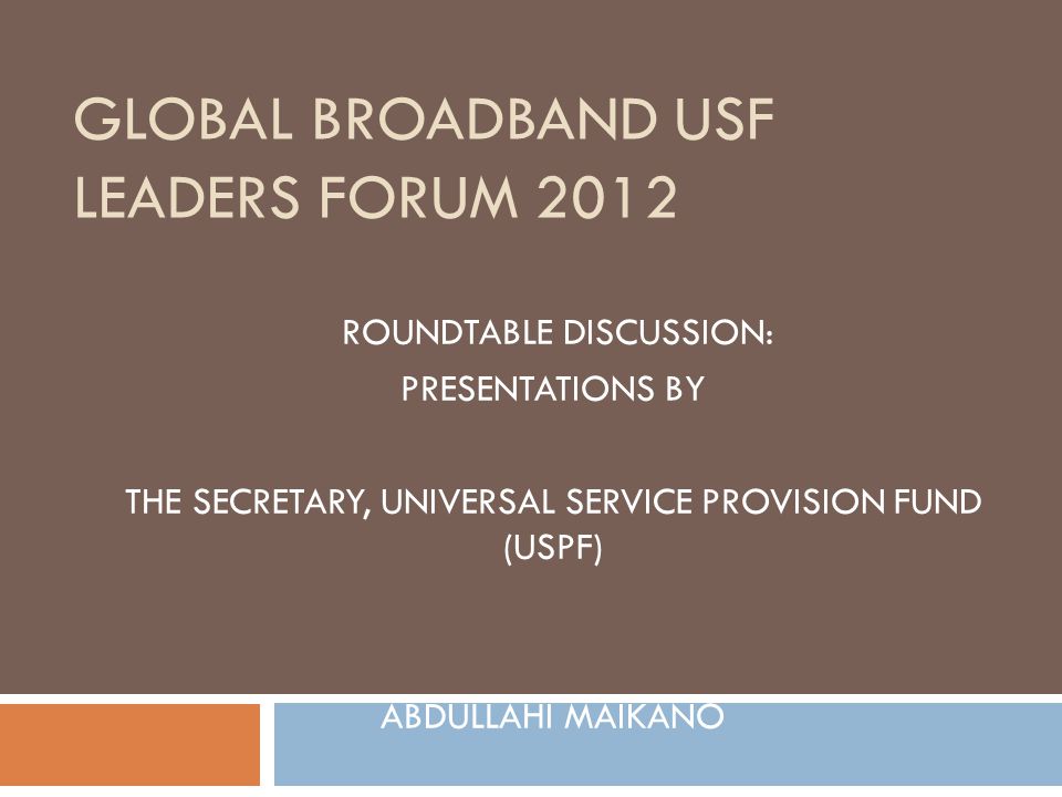 GLOBAL BROADBAND USF LEADERS FORUM 2012 ROUNDTABLE DISCUSSION: PRESENTATIONS BY THE SECRETARY, UNIVERSAL SERVICE PROVISION FUND (USPF) ABDULLAHI MAIKANO