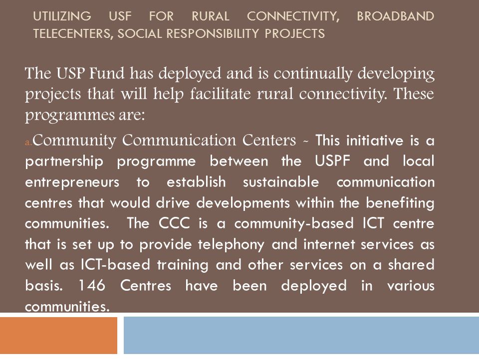UTILIZING USF FOR RURAL CONNECTIVITY, BROADBAND TELECENTERS, SOCIAL RESPONSIBILITY PROJECTS The USP Fund has deployed and is continually developing projects that will help facilitate rural connectivity.