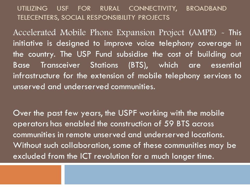 UTILIZING USF FOR RURAL CONNECTIVITY, BROADBAND TELECENTERS, SOCIAL RESPONSIBILITY PROJECTS Accelerated Mobile Phone Expansion Project (AMPE) - This initiative is designed to improve voice telephony coverage in the country.