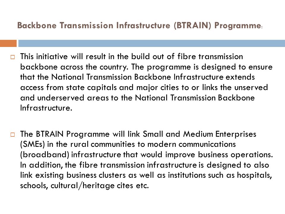 Backbone Transmission Infrastructure (BTRAIN) Programme :  This initiative will result in the build out of fibre transmission backbone across the country.