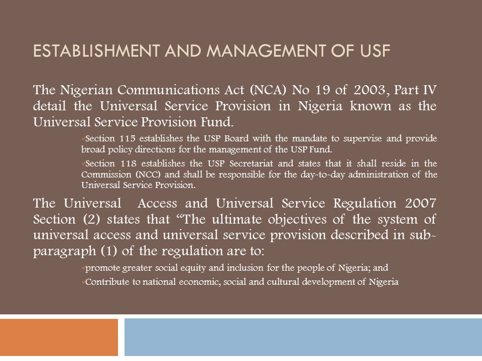 ESTABLISHMENT AND MANAGEMENT OF USF The Nigerian Communications Act (NCA) No 19 of 2003, Part IV detail the Universal Service Provision in Nigeria known as the Universal Service Provision Fund.