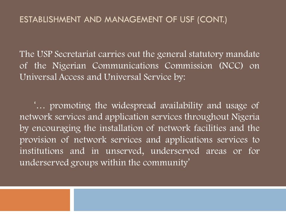 ESTABLISHMENT AND MANAGEMENT OF USF (CONT.) The USP Secretariat carries out the general statutory mandate of the Nigerian Communications Commission (NCC) on Universal Access and Universal Service by: ‘… promoting the widespread availability and usage of network services and application services throughout Nigeria by encouraging the installation of network facilities and the provision of network services and applications services to institutions and in unserved, underserved areas or for underserved groups within the community’