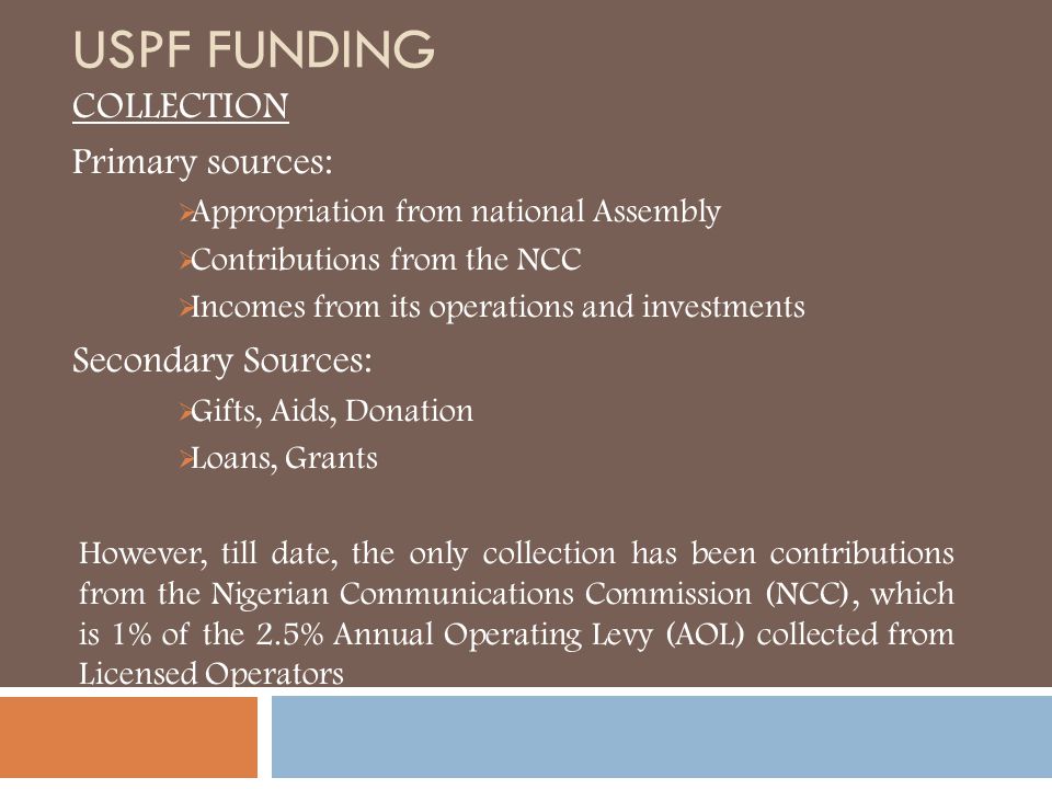 USPF FUNDING COLLECTION Primary sources:  Appropriation from national Assembly  Contributions from the NCC  Incomes from its operations and investments Secondary Sources:  Gifts, Aids, Donation  Loans, Grants However, till date, the only collection has been contributions from the Nigerian Communications Commission (NCC), which is 1% of the 2.5% Annual Operating Levy (AOL) collected from Licensed Operators