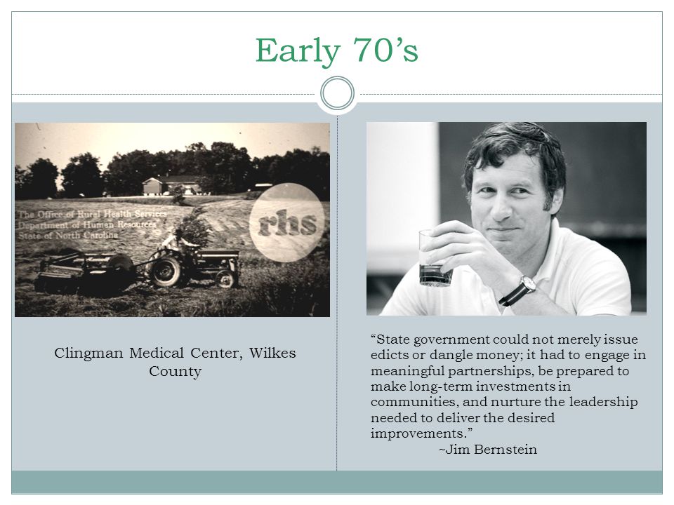 Early 70’s State government could not merely issue edicts or dangle money; it had to engage in meaningful partnerships, be prepared to make long-term investments in communities, and nurture the leadership needed to deliver the desired improvements. ~Jim Bernstein Clingman Medical Center, Wilkes County