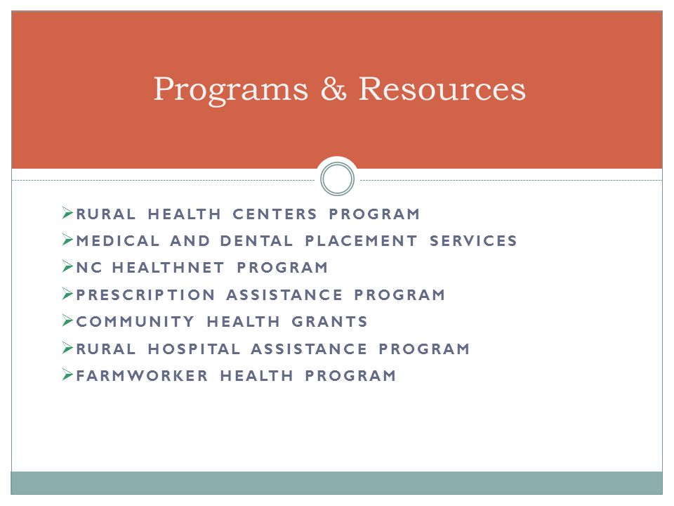  RURAL HEALTH CENTERS PROGRAM  MEDICAL AND DENTAL PLACEMENT SERVICES  NC HEALTHNET PROGRAM  PRESCRIPTION ASSISTANCE PROGRAM  COMMUNITY HEALTH GRANTS  RURAL HOSPITAL ASSISTANCE PROGRAM  FARMWORKER HEALTH PROGRAM Programs & Resources