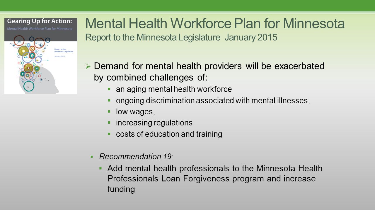 Mental Health Workforce Plan for Minnesota Report to the Minnesota Legislature January 2015  Demand for mental health providers will be exacerbated by combined challenges of:  an aging mental health workforce  ongoing discrimination associated with mental illnesses,  low wages,  increasing regulations  costs of education and training  Recommendation 19:  Add mental health professionals to the Minnesota Health Professionals Loan Forgiveness program and increase funding