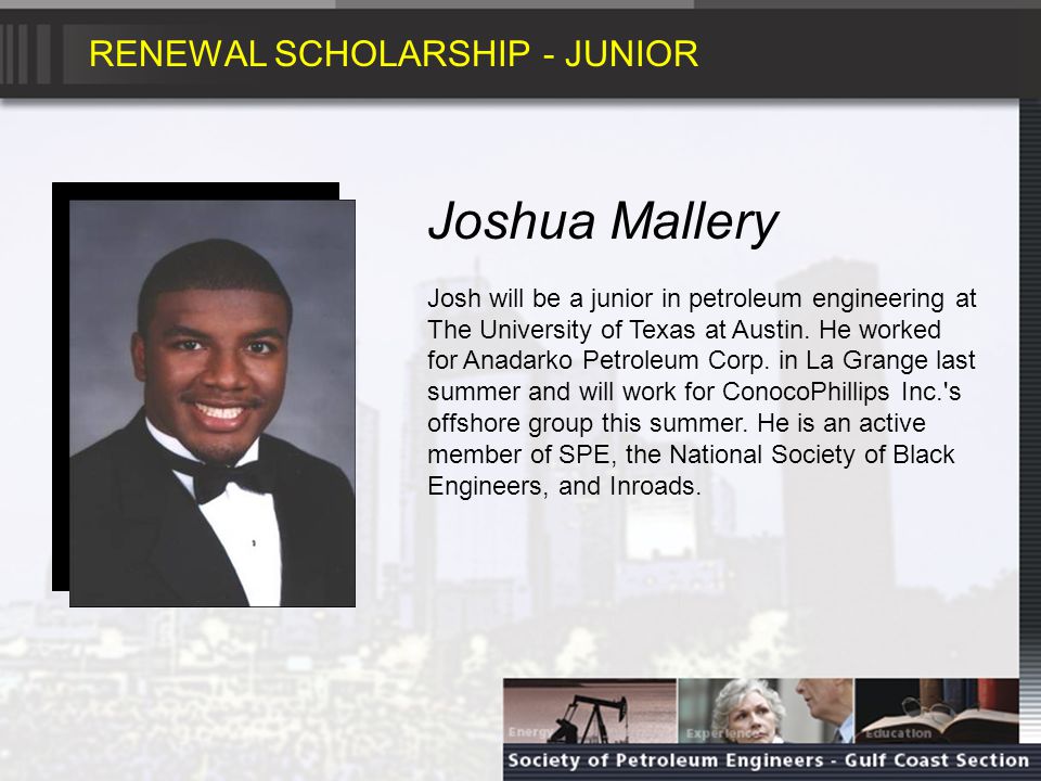 RENEWAL SCHOLARSHIP - JUNIOR Joshua Mallery Josh will be a junior in petroleum engineering at The University of Texas at Austin.