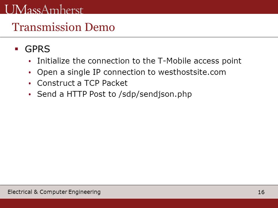 16 Electrical & Computer Engineering Transmission Demo  GPRS Initialize the connection to the T-Mobile access point Open a single IP connection to westhostsite.com Construct a TCP Packet Send a HTTP Post to /sdp/sendjson.php