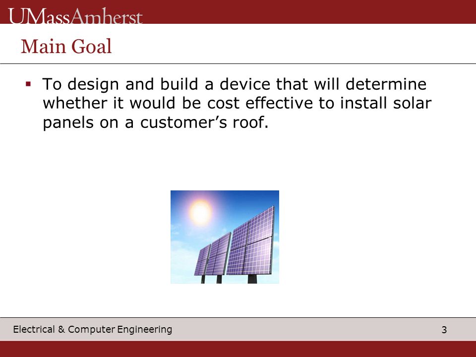 3 Electrical & Computer Engineering Main Goal  To design and build a device that will determine whether it would be cost effective to install solar panels on a customer’s roof.