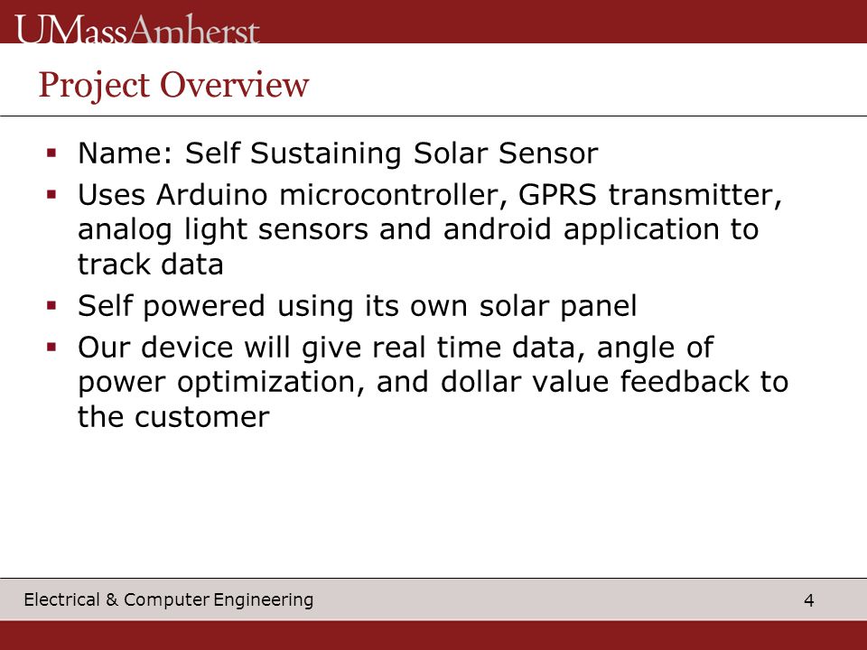 4 Electrical & Computer Engineering Project Overview  Name: Self Sustaining Solar Sensor  Uses Arduino microcontroller, GPRS transmitter, analog light sensors and android application to track data  Self powered using its own solar panel  Our device will give real time data, angle of power optimization, and dollar value feedback to the customer