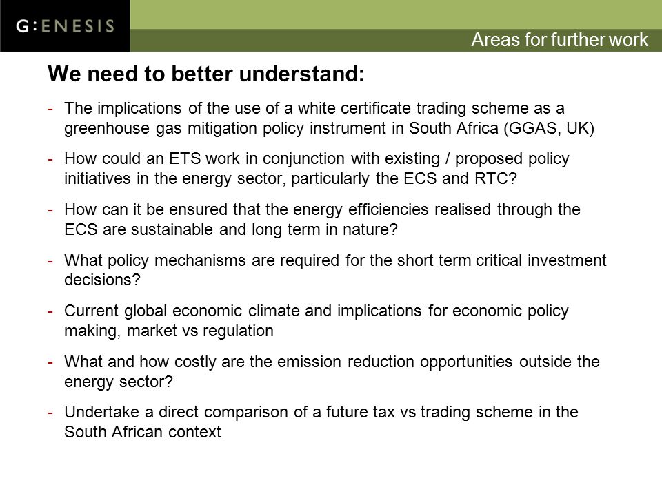 Areas for further work We need to better understand: -The implications of the use of a white certificate trading scheme as a greenhouse gas mitigation policy instrument in South Africa (GGAS, UK) -How could an ETS work in conjunction with existing / proposed policy initiatives in the energy sector, particularly the ECS and RTC.