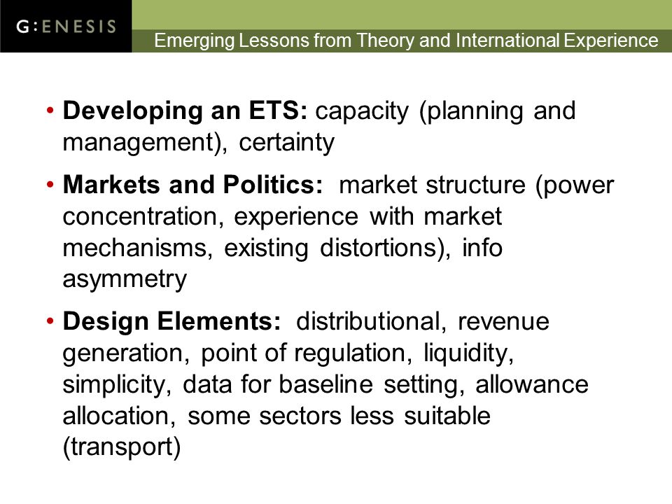 Emerging Lessons from Theory and International Experience Developing an ETS: capacity (planning and management), certainty Markets and Politics: market structure (power concentration, experience with market mechanisms, existing distortions), info asymmetry Design Elements: distributional, revenue generation, point of regulation, liquidity, simplicity, data for baseline setting, allowance allocation, some sectors less suitable (transport)