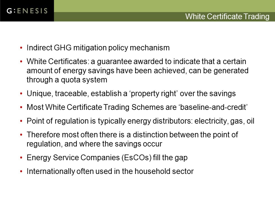 White Certificate Trading Indirect GHG mitigation policy mechanism White Certificates: a guarantee awarded to indicate that a certain amount of energy savings have been achieved, can be generated through a quota system Unique, traceable, establish a ‘property right’ over the savings Most White Certificate Trading Schemes are ‘baseline-and-credit’ Point of regulation is typically energy distributors: electricity, gas, oil Therefore most often there is a distinction between the point of regulation, and where the savings occur Energy Service Companies (EsCOs) fill the gap Internationally often used in the household sector