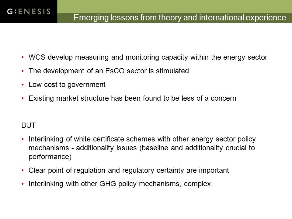 Emerging lessons from theory and international experience WCS develop measuring and monitoring capacity within the energy sector The development of an EsCO sector is stimulated Low cost to government Existing market structure has been found to be less of a concern BUT Interlinking of white certificate schemes with other energy sector policy mechanisms - additionality issues (baseline and additionality crucial to performance) Clear point of regulation and regulatory certainty are important Interlinking with other GHG policy mechanisms, complex
