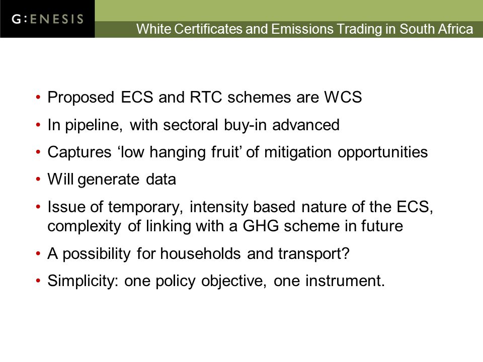 White Certificates and Emissions Trading in South Africa Proposed ECS and RTC schemes are WCS In pipeline, with sectoral buy-in advanced Captures ‘low hanging fruit’ of mitigation opportunities Will generate data Issue of temporary, intensity based nature of the ECS, complexity of linking with a GHG scheme in future A possibility for households and transport.