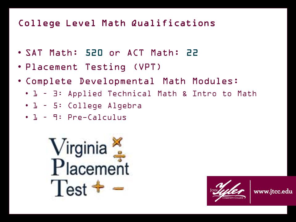 College Level Math Qualifications SAT Math: 520 or ACT Math: 22 Placement Testing (VPT) Complete Developmental Math Modules: 1 – 3: Applied Technical Math & Intro to Math 1 – 5: College Algebra 1 – 9: Pre-Calculus