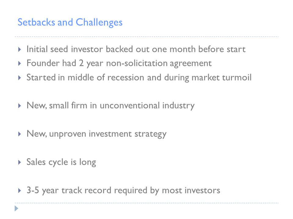 Setbacks and Challenges  Initial seed investor backed out one month before start  Founder had 2 year non-solicitation agreement  Started in middle of recession and during market turmoil  New, small firm in unconventional industry  New, unproven investment strategy  Sales cycle is long  3-5 year track record required by most investors