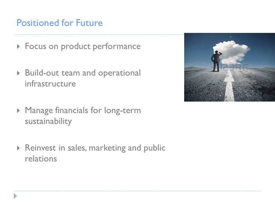 Positioned for Future  Focus on product performance  Build-out team and operational infrastructure  Manage financials for long-term sustainability  Reinvest in sales, marketing and public relations
