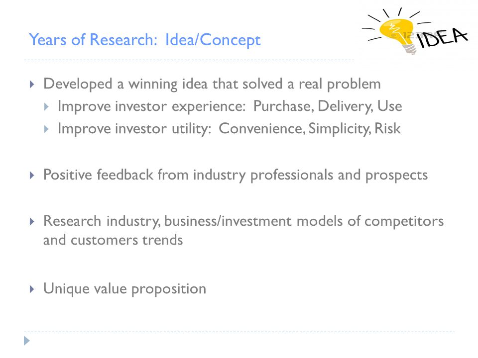 Years of Research: Idea/Concept  Developed a winning idea that solved a real problem  Improve investor experience: Purchase, Delivery, Use  Improve investor utility: Convenience, Simplicity, Risk  Positive feedback from industry professionals and prospects  Research industry, business/investment models of competitors and customers trends  Unique value proposition