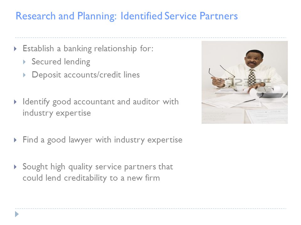 Research and Planning: Identified Service Partners  Establish a banking relationship for:  Secured lending  Deposit accounts/credit lines  Identify good accountant and auditor with industry expertise  Find a good lawyer with industry expertise  Sought high quality service partners that could lend creditability to a new firm